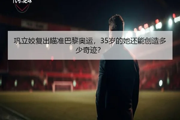 巩立姣复出瞄准巴黎奥运，35岁的她还能创造多少奇迹？